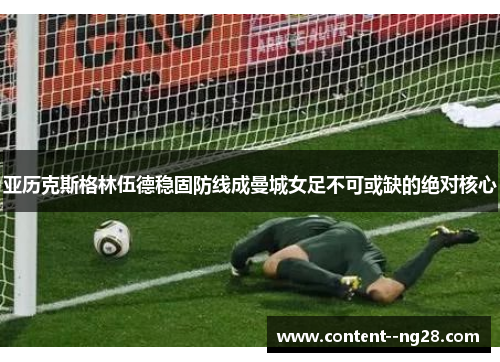 亚历克斯格林伍德稳固防线成曼城女足不可或缺的绝对核心