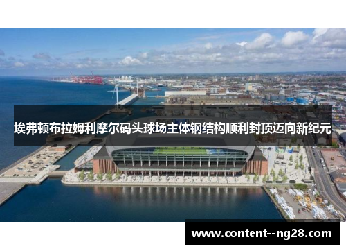 埃弗顿布拉姆利摩尔码头球场主体钢结构顺利封顶迈向新纪元